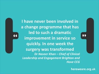 hereweare.org.uk
I have never been involved in
a change programme that has
led to such a dramatic
improvement in service so
quickly. In one week the
surgery was transformed
Dr Naseer Khan – Chief of Clinical
Leadership and Engagement Brighton and
Hove CCG
 