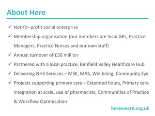 hereweare.org.uk
About Here
 Not-for-profit social enterprise
 Membership organisation (our members are local GPs, Practice
Managers, Practice Nurses and our own staff)
 Annual turnover of £50 million
 Partnered with a local practice, Benfield Valley Healthcare Hub
 Delivering NHS Services – MSK, MAS, Wellbeing, Community Eye
 Projects supporting primary care – Extended hours, Primary care
integration at scale, use of pharmacists, Communities of Practice
& Workflow Optimisation
 