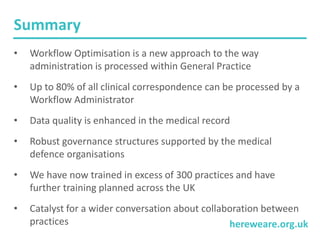 hereweare.org.uk
Summary
• Workflow Optimisation is a new approach to the way
administration is processed within General Practice
• Up to 80% of all clinical correspondence can be processed by a
Workflow Administrator
• Data quality is enhanced in the medical record
• Robust governance structures supported by the medical
defence organisations
• We have now trained in excess of 300 practices and have
further training planned across the UK
• Catalyst for a wider conversation about collaboration between
practices
 