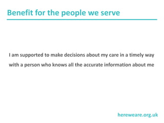 hereweare.org.uk
Benefit for the people we serve
I am supported to make decisions about my care in a timely way
with a person who knows all the accurate information about me
 