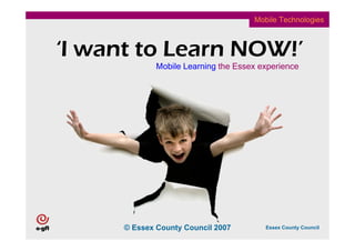 Mobile Technologies



‘I want to Learn NOW!’
              Mobile Learning the Essex experience




      © Essex County Council 2007        Essex County Council