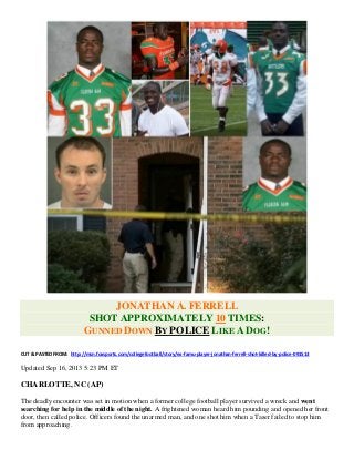 JONATHAN A. FERRELL
SHOT APPROXIMATELY 10 TIMES:
GUNNED DOWN BY POLICE LIKE A DOG!
CUT & PASTED FROM: http://msn.foxsports.com/collegefootball/story/ex-famu-player-jonathan-ferrell-shot-killed-by-police-091513
Updated Sep 16, 2013 5:23 PM ET
CHARLOTTE, NC (AP)
The deadly encounter was set in motion when a former college football player survived a wreck and went
searching for help in the middle of the night. A frightened woman heard him pounding and opened her front
door, then called police. Officers found the unarmed man, and one shot him when a Taser failed to stop him
from approaching.
 