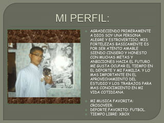  AGRADECIENDO PRIMERAMENTE
A DIOS SOY UNA PERSONA
ALEGRE Y ESTROVERTIDO, MIS
FORTELEZAS BASICAMENTE ES
POR SER ATENTO AMABLE
SIENDO CINSERO Y HONESTO
CON MUCHAS METAS Y
ANBICIONES HACIA EL FUTURO
ME GUSTA OCUPAR EL TIEMPO EN
EL DEPORTE Y MI FAMILIA. Y LO
MAS IMPORTANTE EN EL
APROVECHAMIENTO DEL
ESTUDIO Y LOS TRABAJOS PARA
MAS CONOCIMIENTO EN MI
VIDA COTIDIANA.
 MI MUSICA FAVORITA:
CROSOVEER.
 DEPORTE FAVORITO: FUTBOL.
 TIEMPO LIBRE: XBOX
 