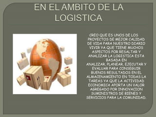 CREO QUE ES UNOS DE LOS
PROYECTOS DE MEJOR CALIDAD
DE VIDA PARA NUESTRO DIARIO
VIVIR YA QUE TIENE MUCHOS
ASPECTOS POR RESALTAR Y
ANALIZAR LA LOGISTICA ESTA
BASADA EN
ANALIZAR, PLANEAR, EJECUTAR Y
EVALUAR PARA CONSEGUIR
BUENOS RESULTADOS EN EL
ALMACENAMIENTO EN TODAS LA
TAREAS YA QUE LA ACTIVIDAD
ECONOMICA APORTA UN VALOR
AGREGADO POR INNOVACION
SUMINISTROS DE BIENES Y
SERVICIOS PARA LA COMUNIDAD.
 