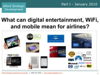 Alford Strategic
                                                                               Part I - January 2010
  Development



What can digital entertainment, WiFi,
  and mobile mean for airlines?




Alford Strategic Development LinkedIn | (206) 734-7450 | www.maketravelbetter.com                      1
 