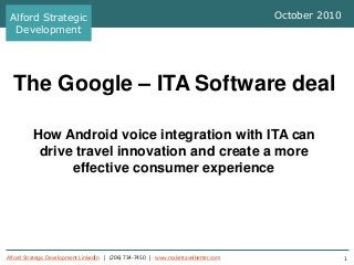 Alford Strategic Development LinkedIn | (206) 734-7450 | www.maketravelbetter.com 1
The Google – ITA Software deal
How Android voice integration with ITA can
drive travel innovation and create a more
effective consumer experience
October 2010Alford Strategic
Development
 