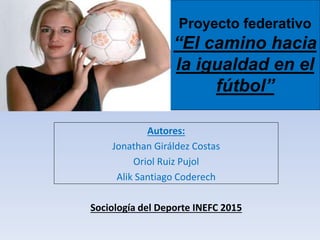 Proyecto federativo
“El camino hacia
la igualdad en el
fútbol”
Autores:
Jonathan Giráldez Costas
Oriol Ruiz Pujol
Alik Santiago Coderech
Sociología del Deporte INEFC 2015
 