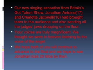  Our new singing sensation from Britain’s
  Got Talent Show; Jonathan Antoine(17)
  and Charlotte Jaconelli(16) had brought
  tears to the audience and also sending all
  the judges’ jaws dropping on the floor.
 Your voices are truly magnificent. We
  thought we were in heaven listening to the
  voice of the angel.
 We hope both of you will continue to
  advance to the final and we hope to see
  Jonathan lose 20 kilos by then.
 