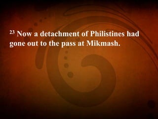 23 Now a detachment of Philistines had
gone out to the pass at Mikmash.
 