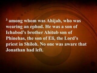 3 among whom was Ahijah, who was
wearing an ephod. He was a son of
Ichabod’s brother Ahitub son of
Phinehas, the son of Eli, the Lord’s
priest in Shiloh. No one was aware that
Jonathan had left.
 
