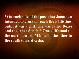 4 On each side of the pass that Jonathan
intended to cross to reach the Philistine
outpost was a cliff; one was called Bozez
and the other Seneh. 5 One cliff stood to
the north toward Mikmash, the other to
the south toward Geba.
 
