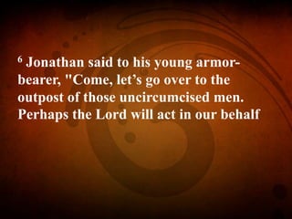 6 Jonathan said to his young armor-
bearer, "Come, let’s go over to the
outpost of those uncircumcised men.
Perhaps the Lord will act in our behalf
 