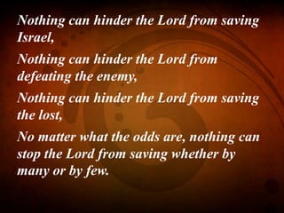 Nothing can hinder the Lord from saving
Israel,
Nothing can hinder the Lord from
defeating the enemy,
Nothing can hinder the Lord from saving
the lost,
No matter what the odds are, nothing can
stop the Lord from saving whether by
many or by few.
 