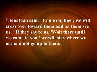 8 Jonathan said, "Come on, then; we will
cross over toward them and let them see
us. 9 If they say to us, 'Wait there until
we come to you,' we will stay where we
are and not go up to them.
 