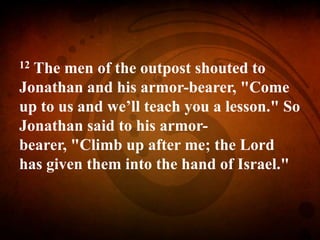 12 The men of the outpost shouted to
Jonathan and his armor-bearer, "Come
up to us and we’ll teach you a lesson." So
Jonathan said to his armor-
bearer, "Climb up after me; the Lord
has given them into the hand of Israel."
 
