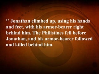 13 Jonathan climbed up, using his hands
and feet, with his armor-bearer right
behind him. The Philistines fell before
Jonathan, and his armor-bearer followed
and killed behind him.
 