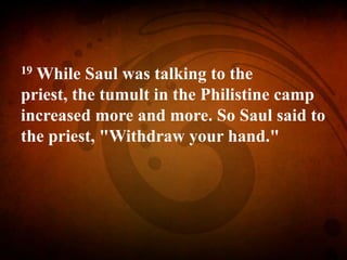 19 While Saul was talking to the
priest, the tumult in the Philistine camp
increased more and more. So Saul said to
the priest, "Withdraw your hand."
 