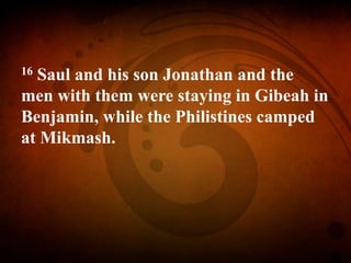 16 Saul and his son Jonathan and the
men with them were staying in Gibeah in
Benjamin, while the Philistines camped
at Mikmash.
 