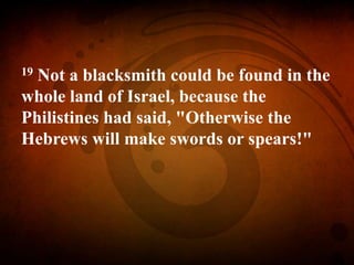 19 Not a blacksmith could be found in the
whole land of Israel, because the
Philistines had said, "Otherwise the
Hebrews will make swords or spears!"
 