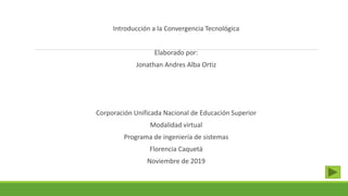 Introducción a la Convergencia Tecnológica
Elaborado por:
Jonathan Andres Alba Ortiz
Corporación Unificada Nacional de Educación Superior
Modalidad virtual
Programa de ingeniería de sistemas
Florencia Caquetá
Noviembre de 2019
 