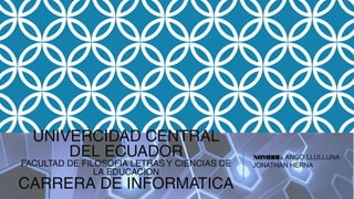 UNIVERCIDAD CENTRAL
DEL ECUADOR
FACULTAD DE FILOSOFIA LETRAS Y CIENCIAS DE
LA EDUCACION
CARRERA DE INFORMATICA
NOMBRE: ANGO LLULLUNA
JONATHAN HERNA
 