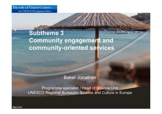 Subtheme 3
Community engagement and
community-oriented services
Baker Jonathan
Programme specialist / Head of Science Unit
UNESCO Regional Bureaufor Science and Culture in Europe
 