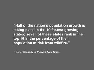 “ Half of the nation’s population growth is taking place in the 10 fastest growing states; seven of these states rank in the top 10 in the percentage of their population at risk from wildfire.” -  Roger Kennedy in  The New York Times 