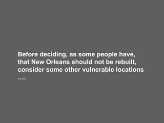 Before deciding, as some people have, that New Orleans should not be rebuilt, consider some other vulnerable locations …. 