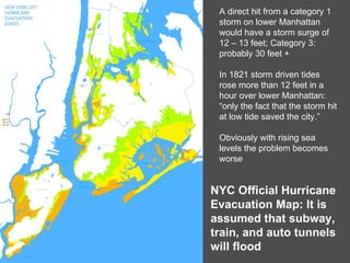 A direct hit from a category 1 storm on lower Manhattan would have a storm surge of  12 – 13 feet; Category 3: probably 30 feet + In 1821 storm driven tides rose more than 12 feet in a hour over lower Manhattan: “only the fact that the storm hit at low tide saved the city.” Obviously with rising sea levels the problem becomes worse NYC Official Hurricane Evacuation Map: It is assumed that subway, train, and auto tunnels will flood 