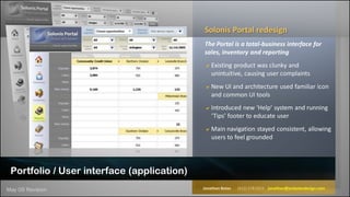 Solonis Portal redesign
                                            The Portal is a total-business interface for
                                            sales, inventory and reporting
                                             Existing product was clunky and
                                                unintuitive, causing user complaints
                                             New UI and architecture used familiar icon
                                                and common UI tools
                                             Introduced new ‘Help’ system and running
                                                ‘Tips’ footer to educate user
                                             Main navigation stayed consistent, allowing
                                                users to feel grounded




 Portfolio / User interface (application)
May 09 Revision                             Jonathan Bates   (612) 578 0222 jonathan@jonbatesdesign.com
 