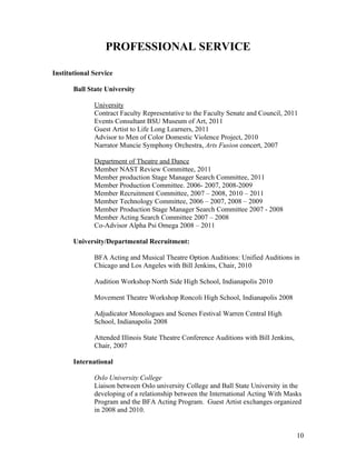 PROFESSIONAL SERVICE

Institutional Service

       Ball State University

              University
              Contract Faculty Representative to the Faculty Senate and Council, 2011
              Events Consultant BSU Museum of Art, 2011
              Guest Artist to Life Long Learners, 2011
              Advisor to Men of Color Domestic Violence Project, 2010
              Narrator Muncie Symphony Orchestra, Arts Fusion concert, 2007

              Department of Theatre and Dance
              Member NAST Review Committee, 2011
              Member production Stage Manager Search Committee, 2011
              Member Production Committee. 2006- 2007, 2008-2009
              Member Recruitment Committee, 2007 – 2008, 2010 – 2011
              Member Technology Committee, 2006 – 2007, 2008 – 2009
              Member Production Stage Manager Search Committee 2007 - 2008
              Member Acting Search Committee 2007 – 2008
              Co-Advisor Alpha Psi Omega 2008 – 2011

       University/Departmental Recruitment:

              BFA Acting and Musical Theatre Option Auditions: Unified Auditions in
              Chicago and Los Angeles with Bill Jenkins, Chair, 2010

              Audition Workshop North Side High School, Indianapolis 2010

              Movement Theatre Workshop Roncoli High School, Indianapolis 2008

              Adjudicator Monologues and Scenes Festival Warren Central High
              School, Indianapolis 2008

              Attended Illinois State Theatre Conference Auditions with Bill Jenkins,
              Chair, 2007

       International

              Oslo University College
              Liaison between Oslo university College and Ball State University in the
              developing of a relationship between the International Acting With Masks
              Program and the BFA Acting Program. Guest Artist exchanges organized
              in 2008 and 2010.


                                                                                        10
 