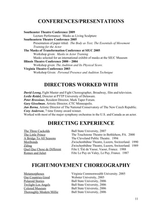CONFERENCES/PRESENTATIONS
Southeaster Theatre Conference 2009
        Lecture Performance: Masks as Living Sculpture
Southeastern Theatre Conference 2005
        Presentation of paper titled: The Body as Text; The Essentials of Movement
        Training for the Actor
The Masks of Transformation Conference at SIUC 2005
        Workshop given: Masks in Actor Training
        Masks selected for an international exhibit of masks at the SIUC Museum
Illinois Theatre Conference 2000 – 2004
        Workshop given: The Audition and Its Physical Score.
Virginia Theatre Conference 2003
        Workshop Given: Personal Presence and Audition Technique



               DIRECTORS WORKED WITH
David Leong, Fight Master and Fight Choreographer, Broadway, film and television.
Leslie Reidel, Director at PTTP University of Delaware.
Peter Brossious, Resident Director, Mark Taper Forum.
Gary Gisselman, Artistic Director, CTC Minneapolis.
Jan Borna, Artistic Director of The National Conservatory of The New Czech Republic.
Cory Anderson, 7 time Emmy award winner.
Worked with most of the major symphony orchestras in the U.S. and Canada as an actor.

                  DIRECTING EXPERIENCE
The Three Cuckolds                  Ball State University, 2007
The Little Prince                   The Touchstone Theatre in Bethlehem, PA. 2000
A Bridge To All Seasons             The Cleveland Public Theatre. 1994
Moribonds                           Zwischenbühne Theatre, Luzern, Switzerland. 1990
Zältag                              Zwischenbühne Theatre, Luzern, Switzerland. 1989
Quel Que Chose de Different         Fête L’Été de Vaour, Vaour, France. 1988
Romeo and Juliet                    Fête Le Puy en Valey, Le Puy, France. 1987



      FIGHT/MOVEMENT CHOREOGRAPHY
Metamorphoses                       Virginia Commonwealth University. 2005
Our Countries Good                  Webster University, 2005
Polaroid Stories                    Ball State University, 2006
Twilight Los Angels                 Ball State University, 2006
Colored Museum                      Ball State University, 2006
Thoroughly Modern Millie            Ball State University, 2006

                                                                                     11
 