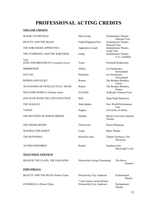 PROFESSIONAL ACTING CREDITS
THEATRE CREDITS

MAGIK VAUDEVILLE                      Max (Lead)              Enchantment Theatre,
                                                                       National Tour
BEAUTY AND THE BEAST                  Father/Puppeteer/Pan    Enchantment Theatre,
                                                              National Tour
THE SORCERERS APPRENTICE              Apprentice (Lead)       Enchantment Theatre,
                                                              Asian Tour
THE SYMPHONY AND THE SORCERER         Gorky                   Enchantment Theatre,
                                                                       U.S., Canadian
Tour
42ND AND BROADWAY (a musical revue)   Tenor                   Pritchard Productions

MORIBONDS                             Alfred                  Les Senokrates,
                                                                      Switzerland
ZÄLTAG                                Pantelone               Les Senokrates,
                                                                      Switzerland
ROMEO AND JULIET                      Romeo                   The Brodeur Brothers,
                                                                      France
AN EVENING OF INTELLECTUAL MUSIC      Robert                  The Brodeur Brothers,
                                                                      France
WELCOME HOME (a Vietnam story)        Eric/Billy              ArtReach, National Tour

ONE FLEW OVER THE COO COO’S NEST      Billy                   Stage Right Repertory

THE SEAGULL                           Medvidenko              New World Performance
                                                                       Lab.
TANGO                                 Eugene                  University of Akron

THE MYSTERY OF EDWIN DROOD            Durdles                 Miami University Summer
                                                              Theatre

THE DINING ROOM                       Third Actor             Huron Playhouse

WAITING FOR GODOT                     Lucky                   Bates Theatre

THE BUFFOONS                          Homeless man            Theatre Grottesco, Nat.
                                                                      Showcase

ACTING ENSEMBLE                       Reader                  Sundance Inst.
                                                                     Playwright’s Lab

TELEVISION AND FILM

HEAD OF THE CLASS, THE LION KING.     Directed by George Nierenberg   The Bravo
                                                                              Channel

INDUSTRIALS

BEAUTY AND THE BEAST Promo Video      Directed by Cory Anderson       Enchantment
                                                                             Theatre
                                      7 time Emmy Award Winner
CINDERELLA Promo Video                Directed by Cory Anderson       Enchantment
                                                                      Theatre

                                                                                        13
 