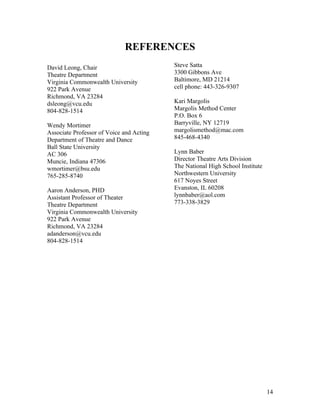REFERENCES
David Leong, Chair                        Steve Satta
Theatre Department                        3300 Gibbons Ave
Virginia Commonwealth University          Baltimore, MD 21214
922 Park Avenue                           cell phone: 443-326-9307
Richmond, VA 23284
dsleong@vcu.edu                           Kari Margolis
804-828-1514                              Margolis Method Center
                                          P.O. Box 6
Wendy Mortimer                            Barryville, NY 12719
Associate Professor of Voice and Acting   margolismethod@mac.com
Department of Theatre and Dance           845-468-4340
Ball State University
AC 306                                    Lynn Baber
Muncie, Indiana 47306                     Director Theatre Arts Division
wmortimer@bsu.edu                         The National High School Institute
765-285-8740                              Northwestern University
                                          617 Noyes Street
Aaron Anderson, PHD                       Evanston, IL 60208
Assistant Professor of Theater            lynnbaber@aol.com
Theatre Department                        773-338-3829
Virginia Commonwealth University
922 Park Avenue
Richmond, VA 23284
adanderson@vcu.edu
804-828-1514




                                                                               14
 