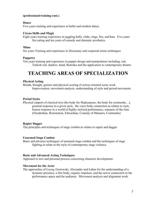(professional training cont.)

Dance
Five years training and experience in ballet and modern dance.

Circus Skills and Magic
Eight years training experience in juggling balls, clubs, rings, fire, and hats. Five years
       fire eating and ten years of comedy and dramatic acrobatics.

Mime
Six years Training and experience in illusionary and corporeal mime techniques

Puppetry
Ten years training and experience in puppet design and manipulation including, rod,
       Turkish rod, shadow, hand, Bunraku and the application to contemporary theatre.

    TEACHING AREAS OF SPECIALIZATION
Physical Acting
Breath, thought, gesture and physical scoring of action-oriented scene work.
       Improvisation, movement analysis, understanding of style and period movement.


Period Styles
Physical support of classical text (the body for Shakespeare, the body for commedia…),
       gestural response in a given style, the voice body connection as relates to style,
       honest response in a world of highly stylized performance, manners of the time
       (Elizabethan, Restoration, Edwardian, Comedy of Manners, Commedia)


Rapier Dagger
The principles and techniques of stage combat as relates to rapier and dagger


Unarmed Stage Combat
Basic and advance techniques of unarmed stage combat and the techniques of stage
       fighting as relate to the style of contemporary stage violence.


Basic and Advanced Acting Techniques
Approach to text and personal process concerning character development.

Movement for the Actor
The approaches of Lecoq, Grotowski, Alexander and Laban for the understanding of a
       dynamic presence, a free body, organic impulses, and the active connection to the
       performance space and the audience. Movement analysis and alignment work.



                                                                                              2
 
