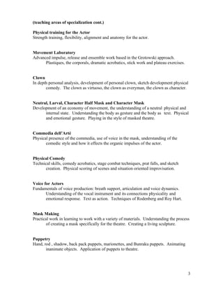 (teaching areas of specialization cont.)

Physical training for the Actor
Strength training, flexibility, alignment and anatomy for the actor.


Movement Laboratory
Advanced impulse, release and ensemble work based in the Grotowski approach.
      Plastiques, the corporals, dramatic acrobatics, stick work and plateau exercises.


Clown
In depth personal analysis, development of personal clown, sketch development physical
       comedy. The clown as virtuoso, the clown as everyman, the clown as character.


Neutral, Larval, Character Half Mask and Character Mask
Development of an economy of movement, the understanding of a neutral physical and
      internal state. Understanding the body as gesture and the body as text. Physical
      and emotional gesture. Playing in the style of masked theatre.


Commedia dell’Arté
Physical presence of the commedia, use of voice in the mask, understanding of the
       comedic style and how it effects the organic impulses of the actor.


Physical Comedy
Technical skills, comedy acrobatics, stage combat techniques, prat falls, and sketch
       creation. Physical scoring of scenes and situation oriented improvisation.


Voice for Actors
Fundamentals of voice production: breath support, articulation and voice dynamics.
       Understanding of the vocal instrument and its connections physicality and
       emotional response. Text as action. Techniques of Rodenberg and Roy Hart.


Mask Making
Practical work in learning to work with a variety of materials. Understanding the process
        of creating a mask specifically for the theatre. Creating a living sculpture.


Puppetry
Hand, rod , shadow, back pack puppets, marionettes, and Bunraku puppets. Animating
       inanimate objects. Application of puppets to theatre.




                                                                                          3
 