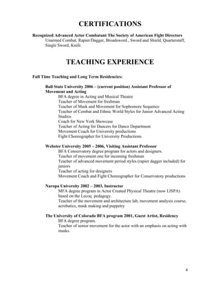CERTIFICATIONS
Recognized Advanced Actor Combatant The Society of American Fight Directors
      Unarmed Combat, Rapier/Dagger, Broadsword , Sword and Shield, Quarterstaff,
      Single Sword, Knife



                 TEACHING EXPERIENCE
Full Time Teaching and Long Term Residencies:

      Ball State University 2006 – (current position) Assistant Professor of
      Movement and Acting
             BFA degree in Acting and Musical Theatre
             Teacher of Movement for freshman
             Teacher of Mask and Movement for Sophomore Sequence
             Teacher of Combat and Ethnic World Styles for Junior Advanced Acting
             Studios
             Coach for New York Showcase
             Teacher of Acting for Dancers for Dance Department
             Movement Coach for University productions
             Fight Choreographer for University Productions

      Webster University 2005 – 2006, Visiting Assistant Professor
            BFA Conservatory degree program for actors and designers.
            Teacher of movement one for incoming freshman
            Teacher of advanced movement period styles (rapier dagger included) for
            juniors
            Teacher of acting for designers
            Movement Coach and Fight Choreographer for Conservatory productions

      Naropa University 2002 – 2003, Instructor
            MFA degree program in Actor Created Physical Theatre (now LISPA)
            based on the Lecoq pedagogy.
            Teacher of the movement and architecture lab, movement analysis course,
            acrobatics, mask making and puppetry

      The University of Colorado BFA program 2001, Guest Artist, Residency
            BFA degree program.
            Teacher of senior movement for the actor with an emphasis on acting with
            masks.




                                                                                      4
 