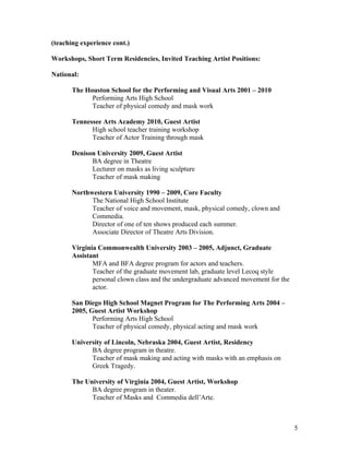 (teaching experience cont.)

Workshops, Short Term Residencies, Invited Teaching Artist Positions:

National:

       The Houston School for the Performing and Visual Arts 2001 – 2010
             Performing Arts High School
             Teacher of physical comedy and mask work

       Tennessee Arts Academy 2010, Guest Artist
             High school teacher training workshop
             Teacher of Actor Training through mask

       Denison University 2009, Guest Artist
             BA degree in Theatre
             Lecturer on masks as living sculpture
             Teacher of mask making

       Northwestern University 1990 – 2009, Core Faculty
             The National High School Institute
             Teacher of voice and movement, mask, physical comedy, clown and
             Commedia.
             Director of one of ten shows produced each summer.
             Associate Director of Theatre Arts Division.

       Virginia Commonwealth University 2003 – 2005, Adjunct, Graduate
       Assistant
              MFA and BFA degree program for actors and teachers.
              Teacher of the graduate movement lab, graduate level Lecoq style
              personal clown class and the undergraduate advanced movement for the
              actor.

       San Diego High School Magnet Program for The Performing Arts 2004 –
       2005, Guest Artist Workshop
              Performing Arts High School
              Teacher of physical comedy, physical acting and mask work

       University of Lincoln, Nebraska 2004, Guest Artist, Residency
             BA degree program in theatre.
             Teacher of mask making and acting with masks with an emphasis on
             Greek Tragedy.

       The University of Virginia 2004, Guest Artist, Workshop
             BA degree program in theater.
             Teacher of Masks and Commedia dell’Arte.



                                                                                     5
 