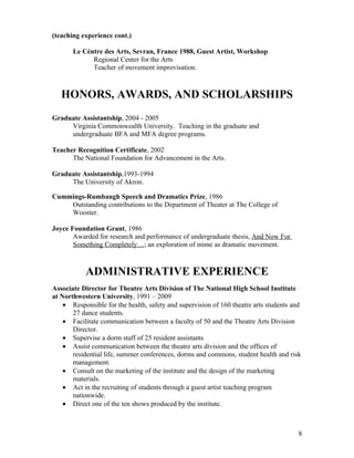 (teaching experience cont.)

       Le Céntre des Arts, Sevran, France 1988, Guest Artist, Workshop
             Regional Center for the Arts
             Teacher of movement improvisation.



   HONORS, AWARDS, AND SCHOLARSHIPS
Graduate Assistantship, 2004 - 2005
     Virginia Commonwealth University. Teaching in the graduate and
     undergraduate BFA and MFA degree programs.

Teacher Recognition Certificate, 2002
      The National Foundation for Advancement in the Arts.

Graduate Assistantship,1993-1994
     The University of Akron.

Cummings-Rumbaugh Speech and Dramatics Prize, 1986
    Outstanding contributions to the Department of Theater at The College of
    Wooster.

Joyce Foundation Grant, 1986
       Awarded for research and performance of undergraduate thesis, And Now For
       Something Completely…; an exploration of mime as dramatic movement.



           ADMINISTRATIVE EXPERIENCE
Associate Director for Theatre Arts Division of The National High School Institute
at Northwestern University, 1991 – 2009
    • Responsible for the health, safety and supervision of 160 theatre arts students and
       27 dance students.
    • Facilitate communication between a faculty of 50 and the Theatre Arts Division
       Director.
    • Supervise a dorm staff of 25 resident assistants
    • Assist communication between the theatre arts division and the offices of
       residential life, summer conferences, dorms and commons, student health and risk
       management.
    • Consult on the marketing of the institute and the design of the marketing
       materials.
    • Act in the recruiting of students through a guest artist teaching program
       nationwide.
    • Direct one of the ten shows produced by the institute.



                                                                                        8
 