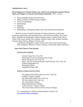 (administrative cont.)

Owner/Operator of Theater-Masks.com, a full service production shop for Theatre
Masks and Puppets serving the international community, 1998 – present.

   •   Mask and puppet design and construction.
   •   Making estimates and the buying of supplies.
   •   Client correspondence
   •   Bookkeeping
   •   Shipping
   •   Marketing
   •   M
       Maintaining a working knowledge of the latest materials and techniques

     Masks have been created for hundreds of training institutions, professional
producing organizations and individual artists in 40 countries including: The United
States, Scotland, the Netherlands, Finland, England, Greece, Canada, South Africa,
China, Chile, Israel, Ireland, New Zealand, Australia, Brazil, Italy, Iceland, Denmark,
Portugal, Spain, Mexico, Belgium, Norway, Italy,
        Luxembourg, Philippines, Austria, France, Peru, The United Arab Emirates,
        India, Singapore, Malaysia, Ukraine, Germany, Switzerland, Jakarta and Korea

   Some Past Clients of Note Include:

       Theatres and Companies.

               Lincoln Center, New York, NY
               International Vocal Arts Institute, Paris, France
               Disney Theatrical, New York, NY
               Bravo, The Arts and Entertainment Cable Network, New York, NY
               Alabama Shakespeare Co.
               Minneapolis Opera
               Imaginations Stage, MD

       Schools, Colleges and Universities

               The Julliard School Drama Division, New York City
               LAMDA, London, England
               The Stella Adler Studio, New York City
               The New School, New York City
               The Yale School of Drama
               Rhode Island School of Design
               York University, Toronto, Canada
               The Conservatory at Roosevelt University in Chicago

       For a comprehensive client list listing hundreds of clients visit
       www.theater-masks.com/clients



                                                                                          9
 
