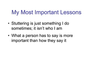 My Most Important Lessons
• Stuttering is just something I do
sometimes; it isn’t who I am
• What a person has to say is more
important than how they say it
 