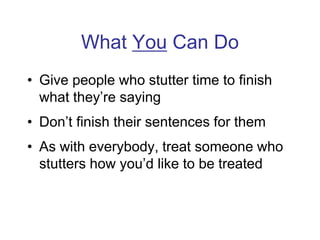 What You Can Do
• Give people who stutter time to finish
what they’re saying
• Don’t finish their sentences for them
• As with everybody, treat someone who
stutters how you’d like to be treated
 