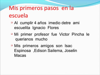 Mis primeros pasos en la
escuela
Al cumplir 4 años imedio detre ami
escuelita Ignacio Flores
Mi primer profesor fue Victor Pincha le
querianos mucho
Mis primeros amigos son Isac
Espinosa ,Edison Sailema, Joselin
Macas