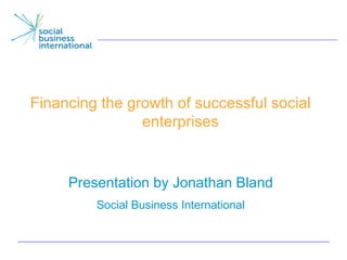 Financing the growth of successful social
                enterprises


     Presentation by Jonathan Bland
         Social Business International


                                            1
 