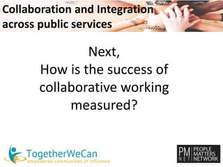 Collaboration and Integration 
across public services 
Next, 
How is the success of 
collaborative working 
measured? 
 