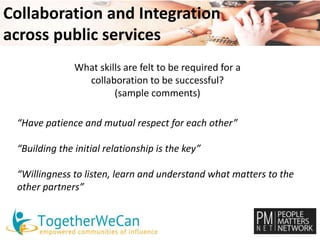 Collaboration and Integration 
across public services 
What skills are felt to be required for a 
collaboration to be successful? 
(sample comments) 
“Have patience and mutual respect for each other” 
“Building the initial relationship is the key” 
“Willingness to listen, learn and understand what matters to the 
other partners” 
 