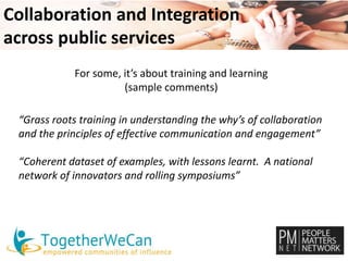Collaboration and Integration 
across public services 
For some, it’s about training and learning 
(sample comments) 
“Grass roots training in understanding the why’s of collaboration 
and the principles of effective communication and engagement” 
“Coherent dataset of examples, with lessons learnt. A national 
network of innovators and rolling symposiums” 
 