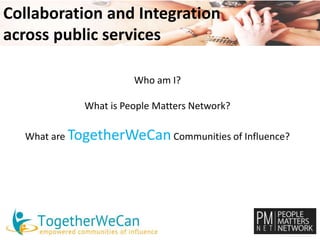 Collaboration and Integration 
across public services 
Who am I? 
What is People Matters Network? 
What are TogetherWeCan Communities of Influence? 
 