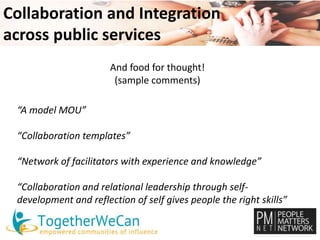 Collaboration and Integration 
across public services 
And food for thought! 
(sample comments) 
“A model MOU” 
“Collaboration templates” 
“Network of facilitators with experience and knowledge” 
“Collaboration and relational leadership through self-development 
and reflection of self gives people the right skills” 
 