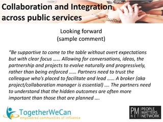 Collaboration and Integration 
across public services 
Looking forward 
(sample comment) 
“Be supportive to come to the table without overt expectations 
but with clear focus …… Allowing for conversations, ideas, the 
partnership and projects to evolve naturally and progressively, 
rather than being enforced …… Partners need to trust the 
colleague who’s placed to facilitate and lead …… A broker (aka 
project/collaboration manager is essential) …. The partners need 
to understand that the hidden outcomes are often more 
important than those that are planned …. 
 